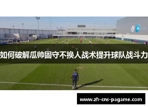 如何破解瓜帅固守不换人战术提升球队战斗力 如何破解瓜帅固守不换人战术提升球队战斗力