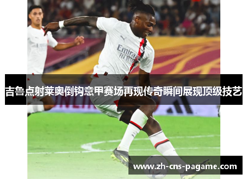 吉鲁点射莱奥倒钩意甲赛场再现传奇瞬间展现顶级技艺 吉鲁点射莱奥倒钩意甲赛场再现传奇瞬间展现顶级技艺