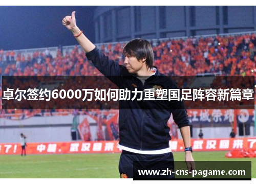 卓尔签约6000万如何助力重塑国足阵容新篇章 卓尔签约6000万如何助力重塑国足阵容新篇章