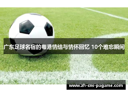 广东足球名宿的粤港情结与情怀回忆 10个难忘瞬间 广东足球名宿的粤港情结与情怀回忆 10个难忘瞬间