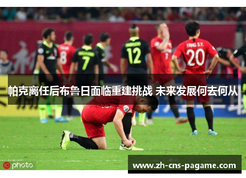 帕克离任后布鲁日面临重建挑战 未来发展何去何从 帕克离任后布鲁日面临重建挑战 未来发展何去何从