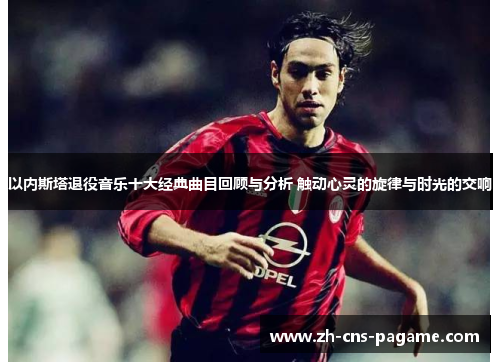 以内斯塔退役音乐十大经典曲目回顾与分析 触动心灵的旋律与时光的交响 以内斯塔退役音乐十大经典曲目回顾与分析 触动心灵的旋律与时光的交响
