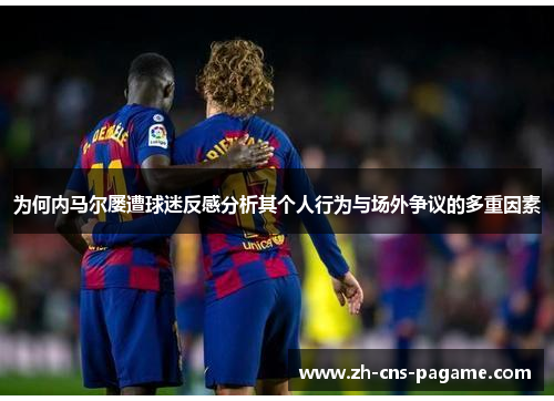 为何内马尔屡遭球迷反感分析其个人行为与场外争议的多重因素 为何内马尔屡遭球迷反感分析其个人行为与场外争议的多重因素