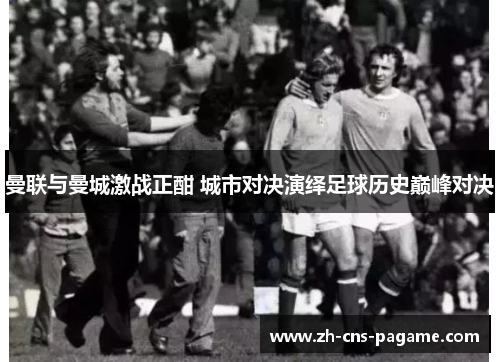 曼联与曼城激战正酣 城市对决演绎足球历史巅峰对决 曼联与曼城激战正酣 城市对决演绎足球历史巅峰对决