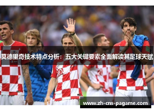 莫德里奇技术特点分析:五大关键要素全面解读其足球天赋 莫德里奇技术特点分析:五大关键要素全面解读其足球天赋