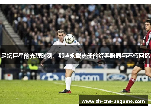 足坛巨星的光辉时刻:那些永载史册的经典瞬间与不朽回忆 足坛巨星的光辉时刻:那些永载史册的经典瞬间与不朽回忆
