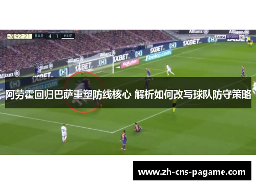 阿劳霍回归巴萨重塑防线核心 解析如何改写球队防守策略 阿劳霍回归巴萨重塑防线核心 解析如何改写球队防守策略