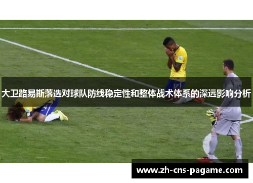 大卫路易斯落选对球队防线稳定性和整体战术体系的深远影响分析