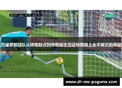 巴塞罗那球队从辉煌起点到传奇诞生见证绿茵场上永不熄灭的荣耀
