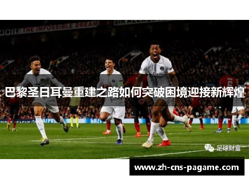 巴黎圣日耳曼重建之路如何突破困境迎接新辉煌 巴黎圣日耳曼重建之路如何突破困境迎接新辉煌