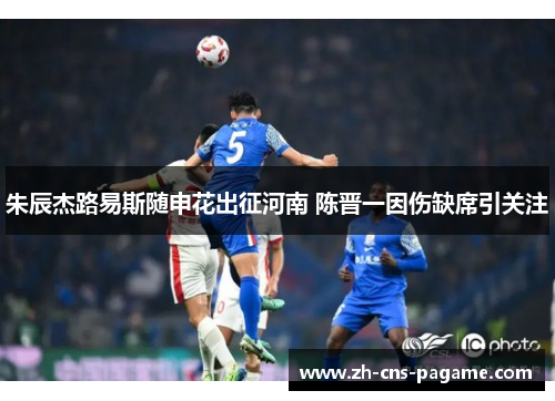 朱辰杰路易斯随申花出征河南 陈晋一因伤缺席引关注
