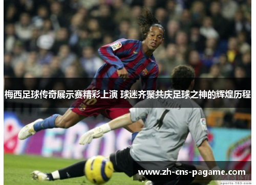 梅西足球传奇展示赛精彩上演 球迷齐聚共庆足球之神的辉煌历程 梅西足球传奇展示赛精彩上演 球迷齐聚共庆足球之神的辉煌历程